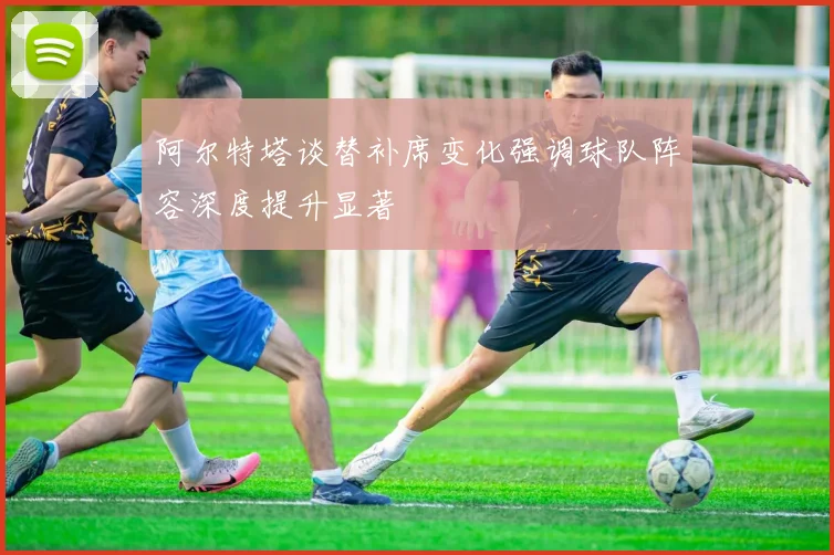 阿尔特塔谈替补席变化强调球队阵容深度提升显著