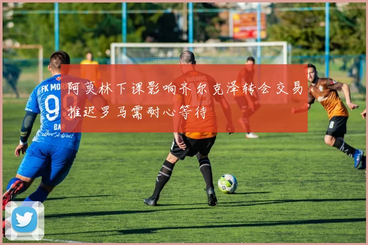 阿莫林下课影响齐尔克泽转会交易推迟罗马需耐心等待