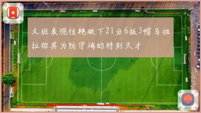 文班表现惊艳砍下21分6板3帽马祖拉称其为防守端的特别天才