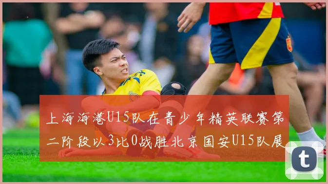 上海海港U15队在青少年精英联赛第二阶段以3比0战胜北京国安U15队展现强劲实力