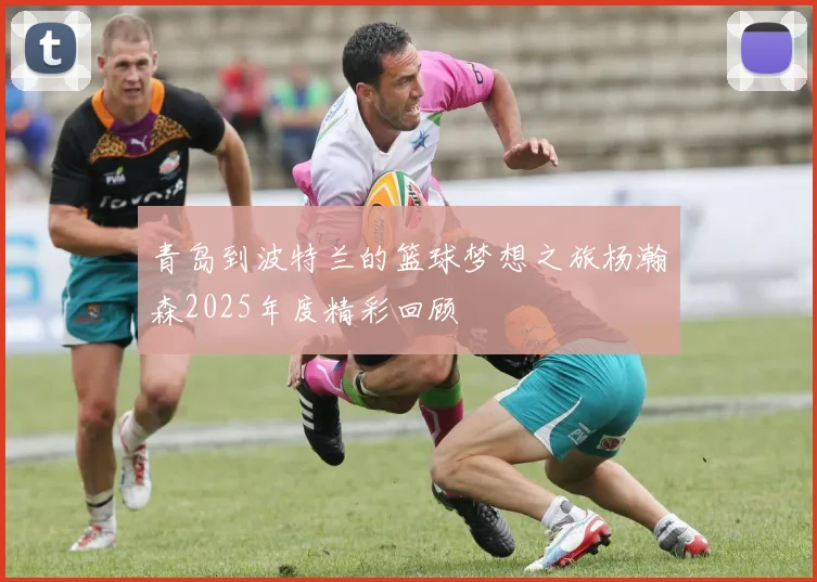 青岛到波特兰的篮球梦想之旅杨瀚森2025年度精彩回顾