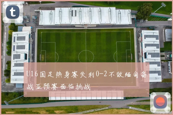 U16国足热身赛失利0-2不敌缅甸备战亚预赛面临挑战