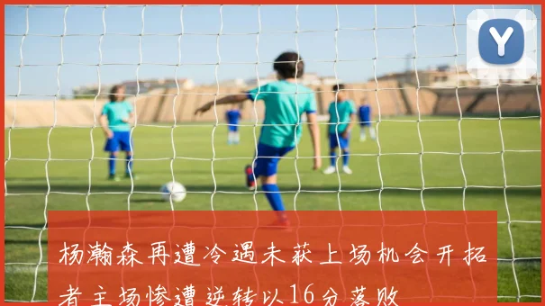 杨瀚森再遭冷遇未获上场机会开拓者主场惨遭逆转以16分落败