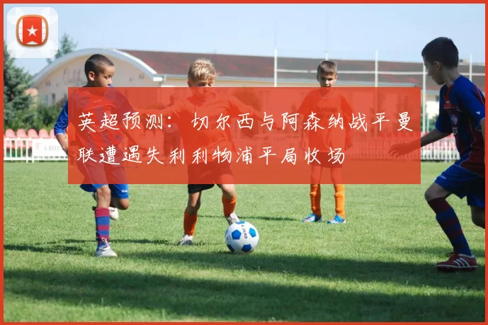 英超预测：切尔西与阿森纳战平曼联遭遇失利利物浦平局收场