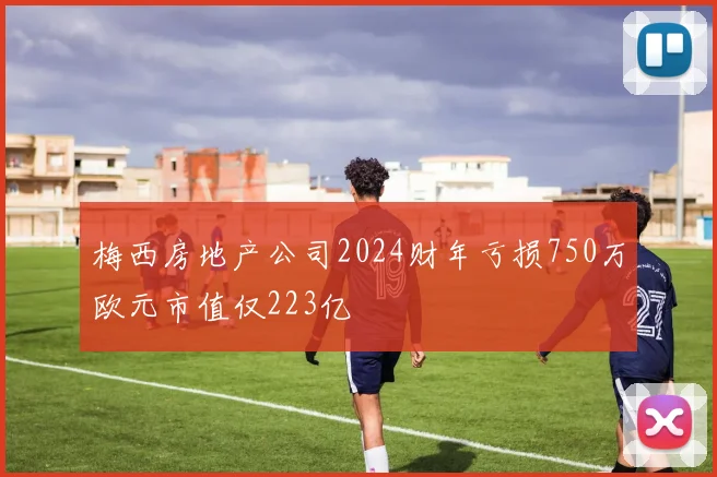 梅西房地产公司2024财年亏损750万欧元市值仅223亿