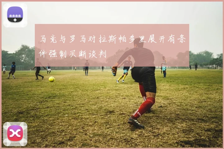 马竞与罗马对拉斯帕多里展开有条件强制买断谈判