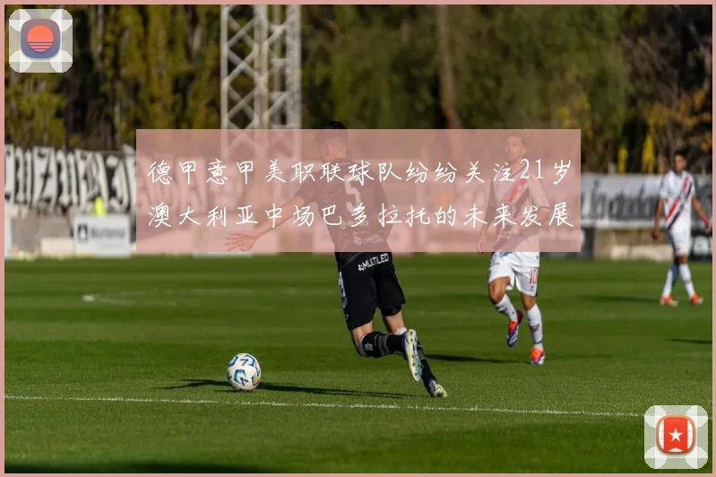 德甲意甲美职联球队纷纷关注21岁澳大利亚中场巴多拉托的未来发展