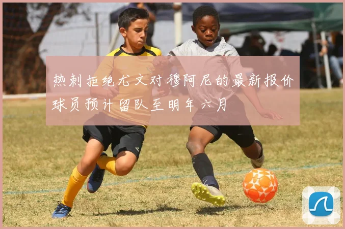 热刺拒绝尤文对穆阿尼的最新报价球员预计留队至明年六月