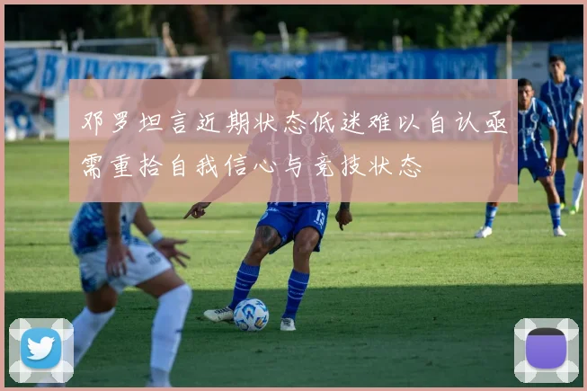 邓罗坦言近期状态低迷难以自认亟需重拾自我信心与竞技状态