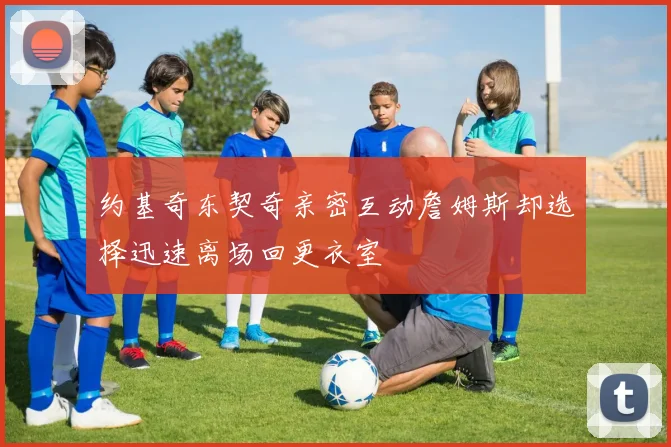 约基奇东契奇亲密互动詹姆斯却选择迅速离场回更衣室