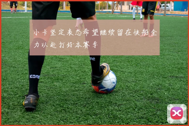 小卡坚定表态希望继续留在快船全力以赴打好本赛季