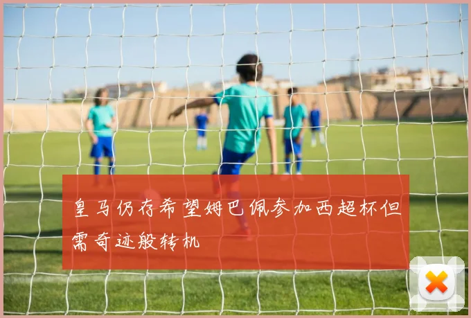 皇马仍存希望姆巴佩参加西超杯但需奇迹般转机