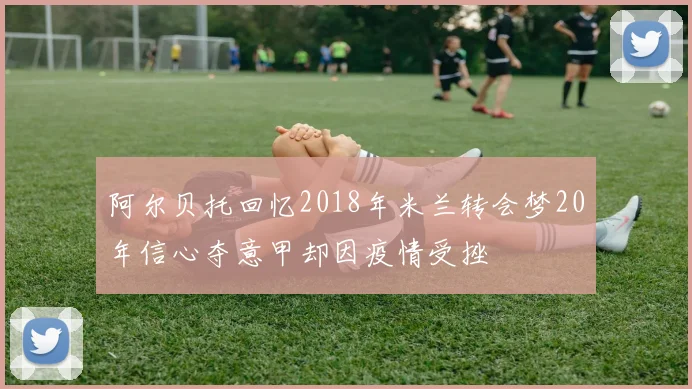 阿尔贝托回忆2018年米兰转会梦20年信心夺意甲却因疫情受挫