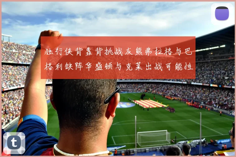独行侠背靠背挑战灰熊弗拉格与巴格利缺阵华盛顿与克莱出战可能性微小