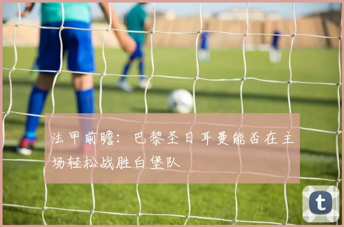 法甲前瞻：巴黎圣日耳曼能否在主场轻松战胜白堡队