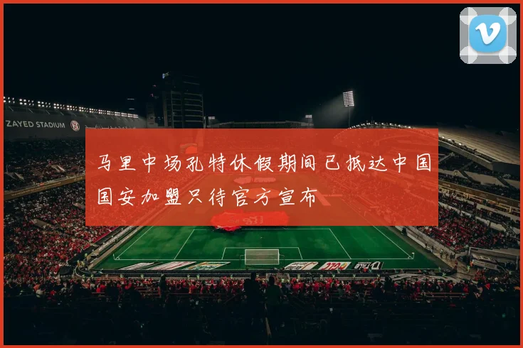 马里中场孔特休假期间已抵达中国国安加盟只待官方宣布