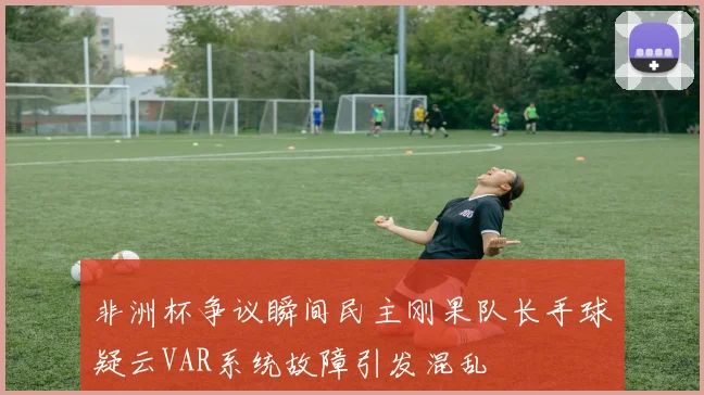 非洲杯争议瞬间民主刚果队长手球疑云VAR系统故障引发混乱