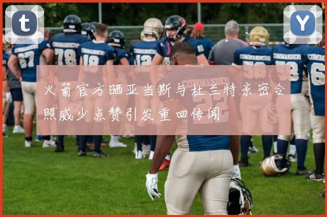 火箭官方晒亚当斯与杜兰特亲密合照威少点赞引发重回传闻