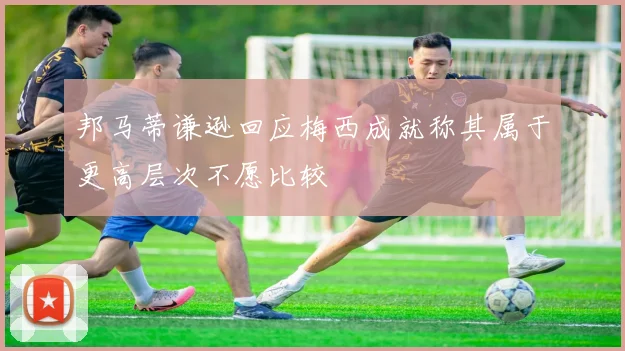 邦马蒂谦逊回应梅西成就称其属于更高层次不愿比较