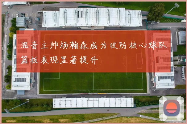 混音主帅杨瀚森成为攻防核心球队篮板表现显著提升